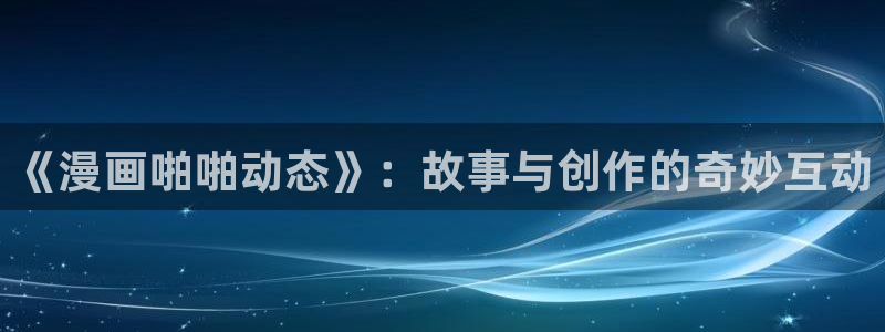 酷漫屋官方app下载：《漫画啪啪动态》：故事与创作的奇妙互动