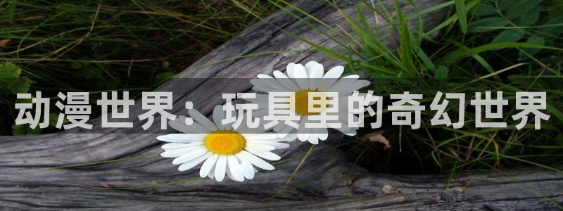 酷漫屋免费漫画：动漫世界：玩具里的奇幻世界